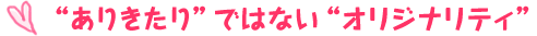 ■“ありきたり”ではない“オリジナリティ”
