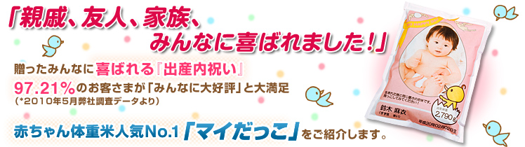 「親戚、友人、家族、みんなに喜ばれました!」贈ったみんなに喜ばれる『出産内祝い』 97.21%のお客さまが「みんなに大好評」と大満足 (*2010年5月弊社調査データより) 赤ちゃん体重米人気No.1「マイだっこ」をご紹介します。