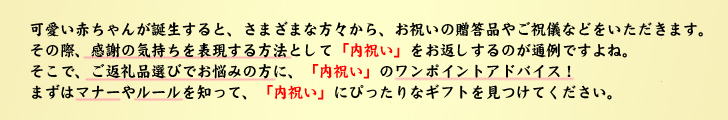 可愛い赤ちゃんが誕生すると、さまざまな方々から、お祝いの贈答品やご祝儀などをいただきます。その際、感謝の気持ちを表現する方法として「内祝い」をお返しするのが通例ですよね。そこで、ご返礼品選びでお悩みの方に、「内祝い」のワンポイントアドバイス!まずはマナーやルールを知って、「内祝い」にぴったりなギフトを見つけてください。