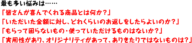 最も多い悩みは……「皆さんが喜んでくれる商品とは何か?」「いただいた金額に対し、どれくらいのお返しをしたらよいのか?」「もらって困らないもの・使っていただけるものはないか?」「実用性があり、オリジナリティがあって、ありきたりではないものは?」 最も多い悩みは……「皆さんが喜んでくれる商品とは何か?」「いただいた金額に対し、どれくらいのお返しをしたらよいのか?」「もらって困らないもの・使っていただけるものはないか?」「実用性があり、オリジナリティがあって、ありきたりではないものは?」